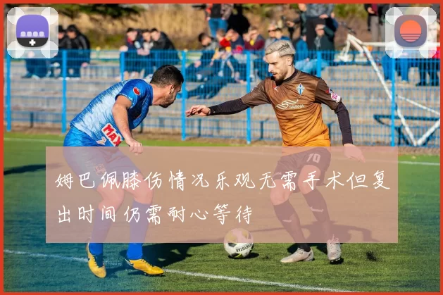 姆巴佩膝伤情况乐观无需手术但复出时间仍需耐心等待