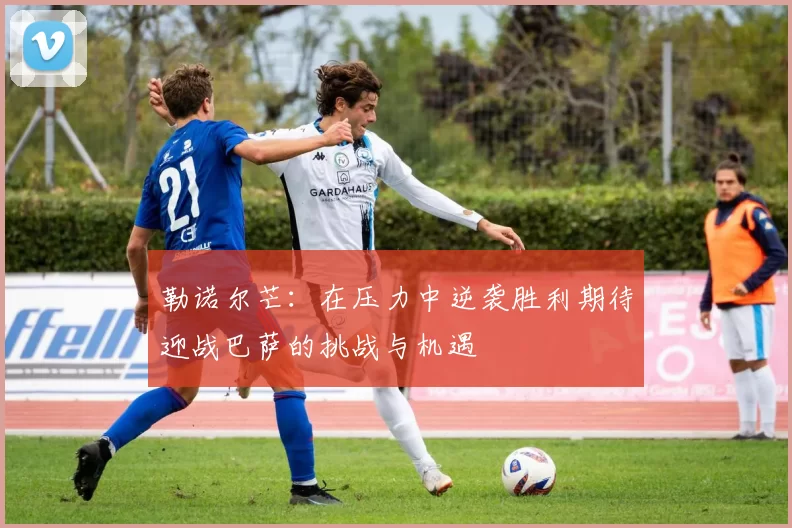 勒诺尔芒：在压力中逆袭胜利期待迎战巴萨的挑战与机遇