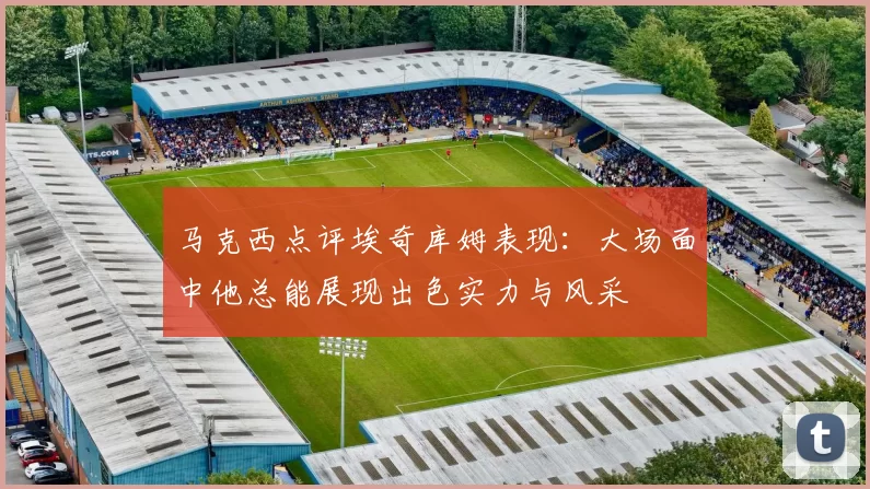 马克西点评埃奇库姆表现：大场面中他总能展现出色实力与风采