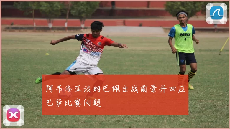 阿韦洛亚谈姆巴佩出战前景并回应巴萨比赛问题