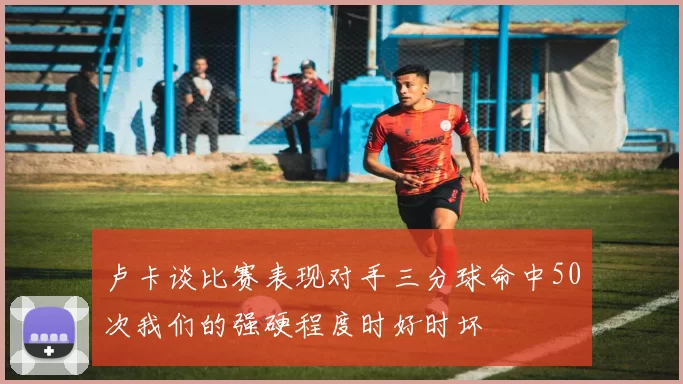 卢卡谈比赛表现对手三分球命中50次我们的强硬程度时好时坏