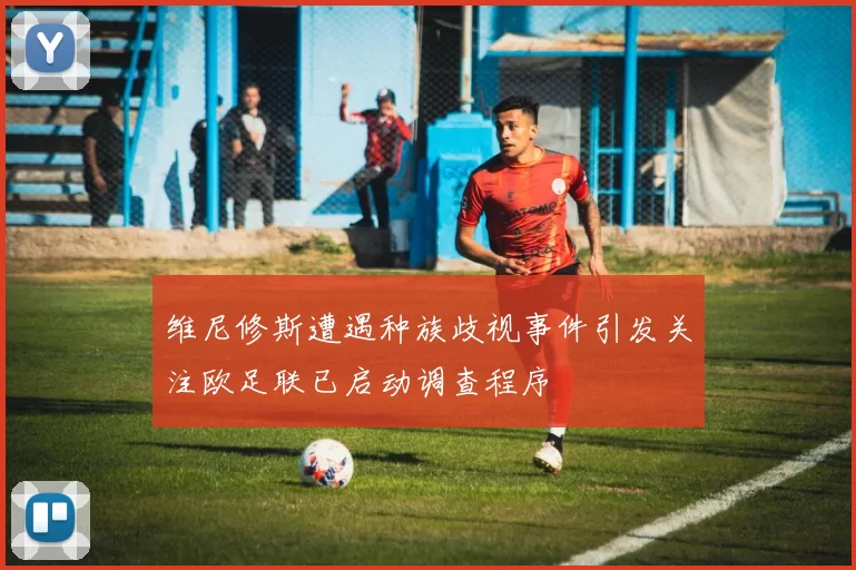 维尼修斯遭遇种族歧视事件引发关注欧足联已启动调查程序