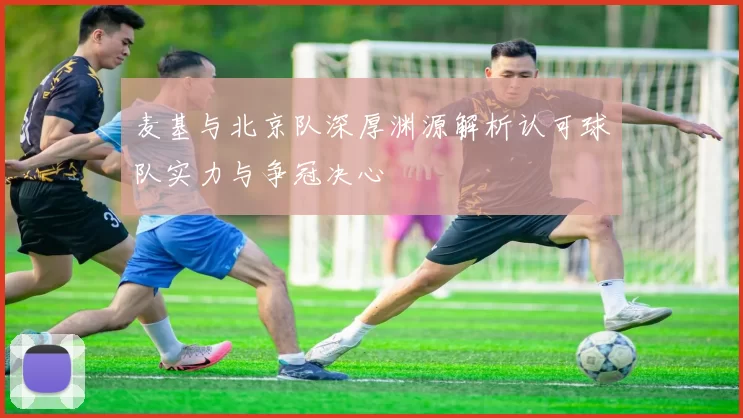 麦基与北京队深厚渊源解析认可球队实力与争冠决心