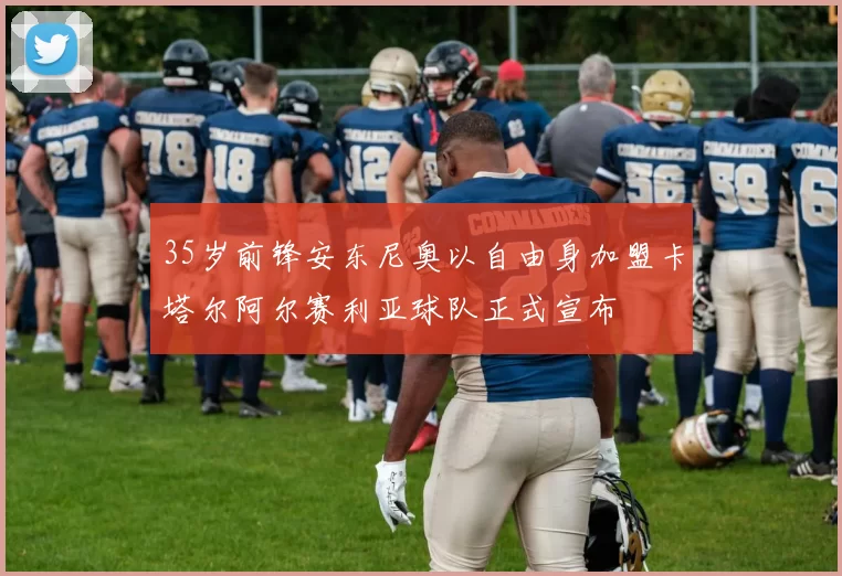 35岁前锋安东尼奥以自由身加盟卡塔尔阿尔赛利亚球队正式宣布