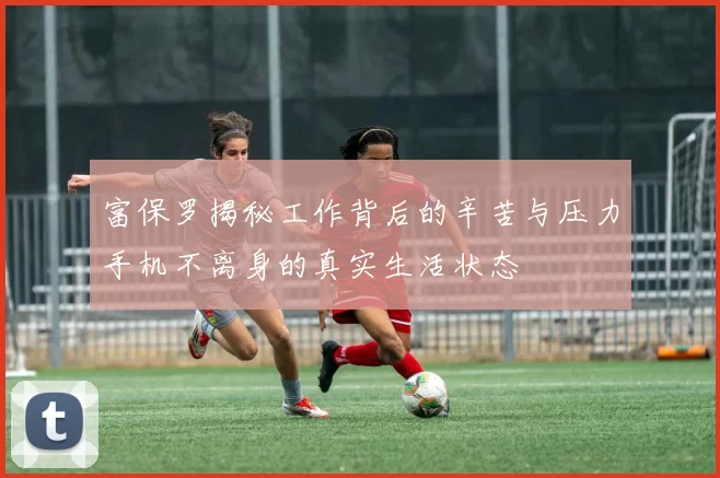 富保罗揭秘工作背后的辛苦与压力手机不离身的真实生活状态