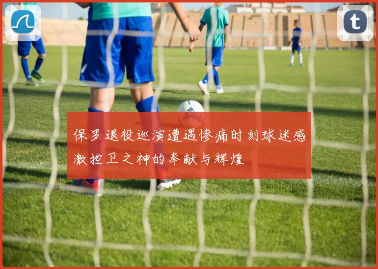 保罗退役巡演遭遇惨痛时刻球迷感激控卫之神的奉献与辉煌