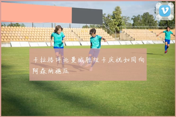 卡拉格评论曼城胜纽卡庆祝如同向阿森纳施压