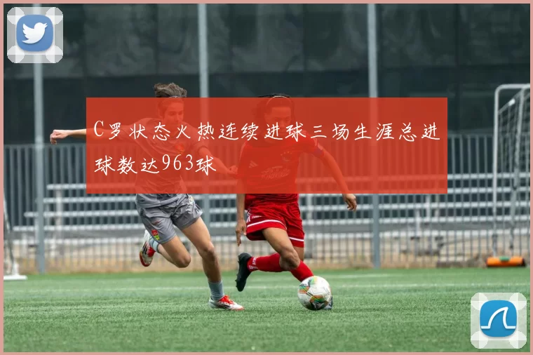 C罗状态火热连续进球三场生涯总进球数达963球