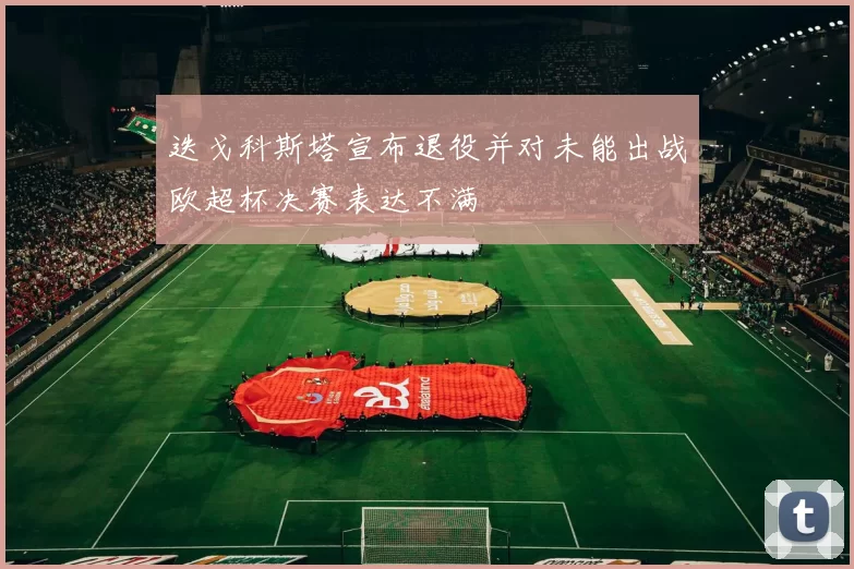 迭戈科斯塔宣布退役并对未能出战欧超杯决赛表达不满