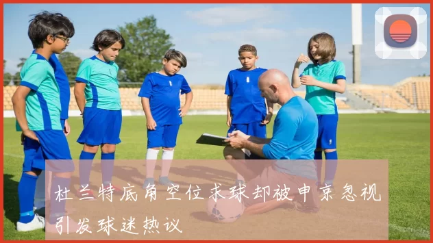 杜兰特底角空位求球却被申京忽视引发球迷热议