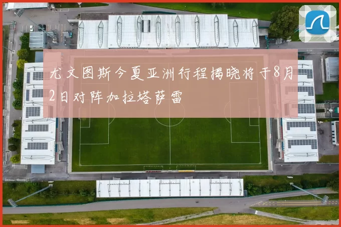 尤文图斯今夏亚洲行程揭晓将于8月2日对阵加拉塔萨雷