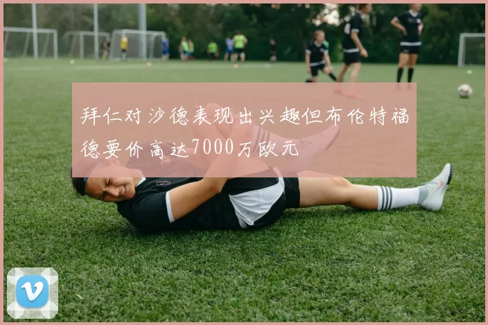 拜仁对沙德表现出兴趣但布伦特福德要价高达7000万欧元