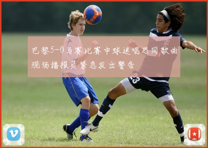 巴黎5-0马赛比赛中球迷唱恐同歌曲现场播报员紧急发出警告