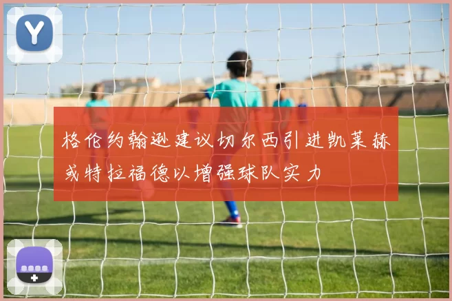 格伦约翰逊建议切尔西引进凯莱赫或特拉福德以增强球队实力