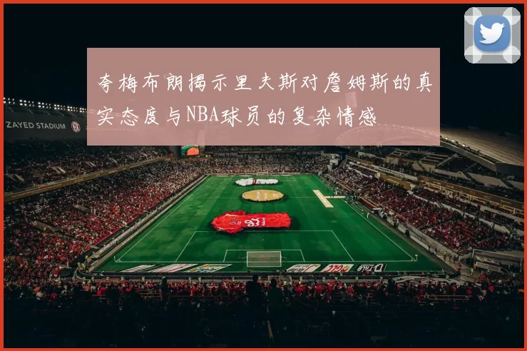 夸梅布朗揭示里夫斯对詹姆斯的真实态度与NBA球员的复杂情感