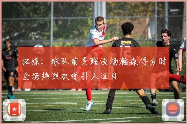 拓媒：球队前景黯淡杨瀚森得分时全场热烈欢呼引人注目