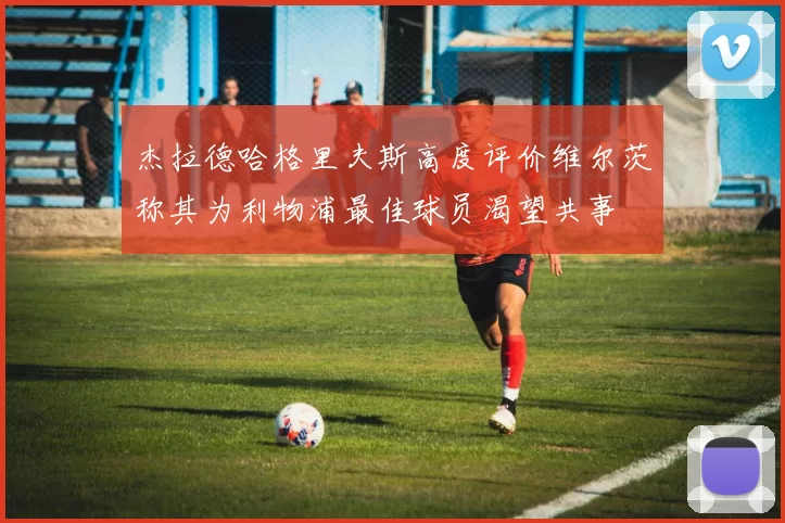杰拉德哈格里夫斯高度评价维尔茨称其为利物浦最佳球员渴望共事