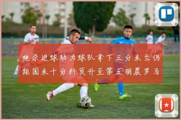绝杀进球助力球队拿下三分米兰仍距国米十分科莫升至第五明晨罗马对决尤文