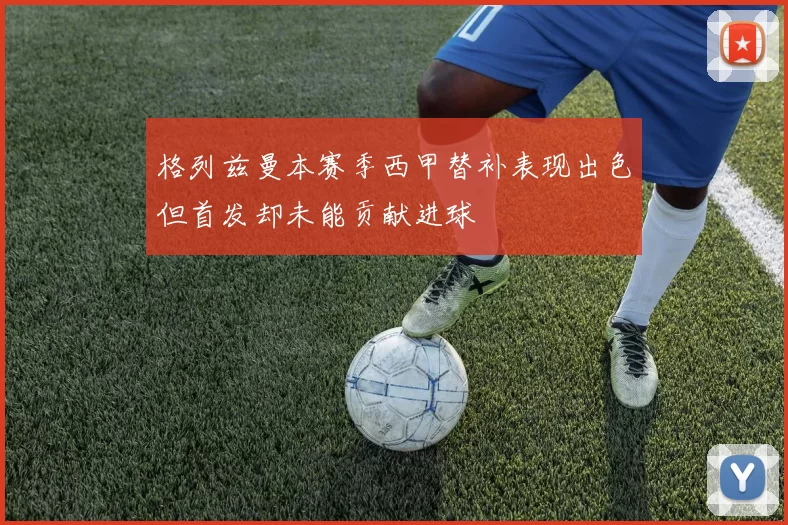 格列兹曼本赛季西甲替补表现出色但首发却未能贡献进球