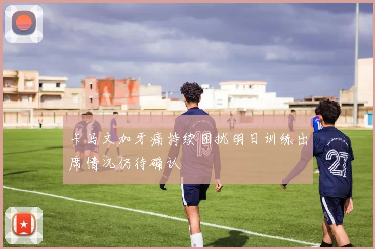 卡马文加牙痛持续困扰明日训练出席情况仍待确认
