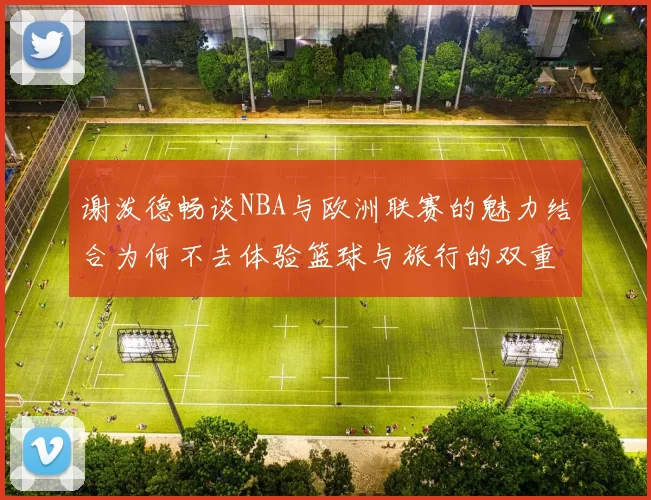 谢泼德畅谈NBA与欧洲联赛的魅力结合为何不去体验篮球与旅行的双重乐趣