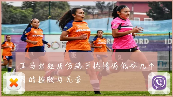 亚马尔经历伤病困扰情感低谷几个月的挫败与无奈