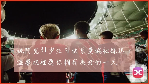 祝阿克31岁生日快乐曼城社媒送上温馨祝福愿你拥有美好的一天