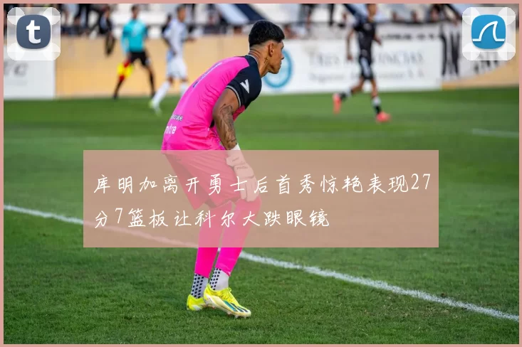 库明加离开勇士后首秀惊艳表现27分7篮板让科尔大跌眼镜