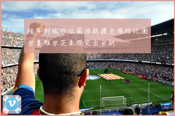 枪军刺城四位前场新援全面对比谢尔基维尔茨表现突出分析