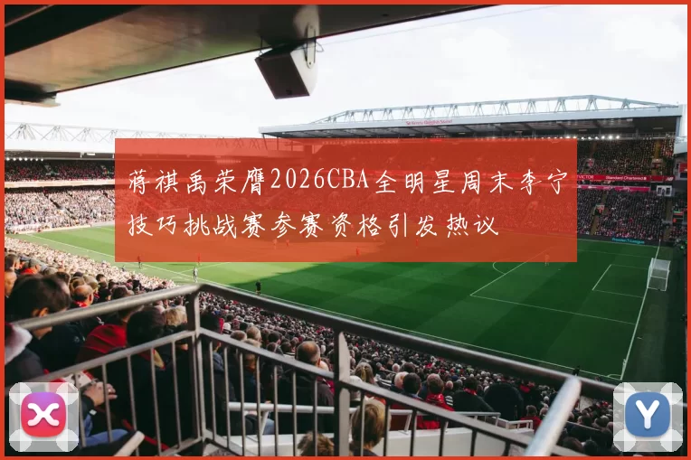 蒋祺禹荣膺2026CBA全明星周末李宁技巧挑战赛参赛资格引发热议