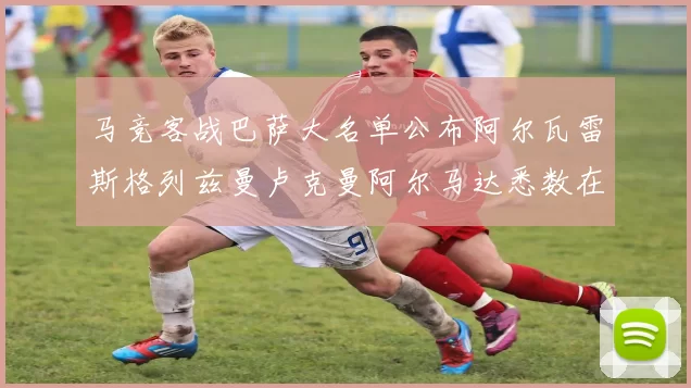 马竞客战巴萨大名单公布阿尔瓦雷斯格列兹曼卢克曼阿尔马达悉数在列